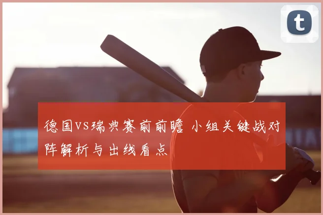 德国vs瑞典赛前前瞻 小组关键战对阵解析与出线看点