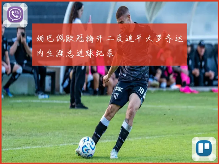 姆巴佩欧冠梅开二度追平大罗齐达内生涯总进球纪录