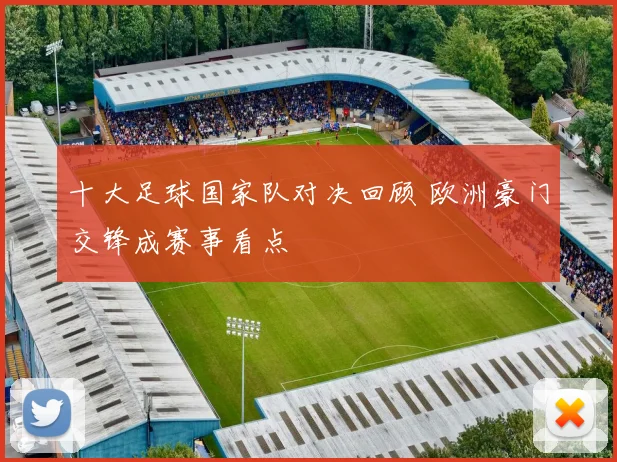 十大足球国家队对决回顾 欧洲豪门交锋成赛事看点
