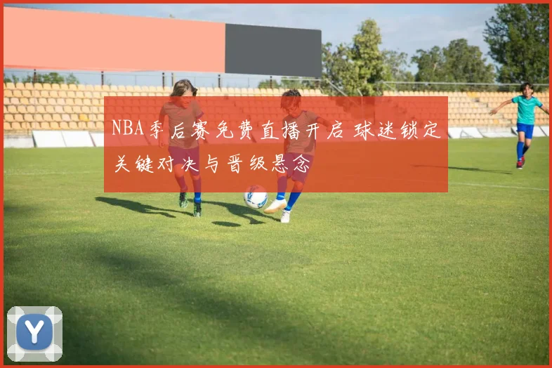 NBA季后赛免费直播开启 球迷锁定关键对决与晋级悬念