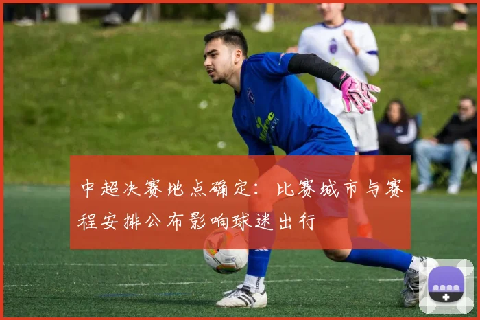 中超决赛地点确定:比赛城市与赛程安排公布影响球迷出行