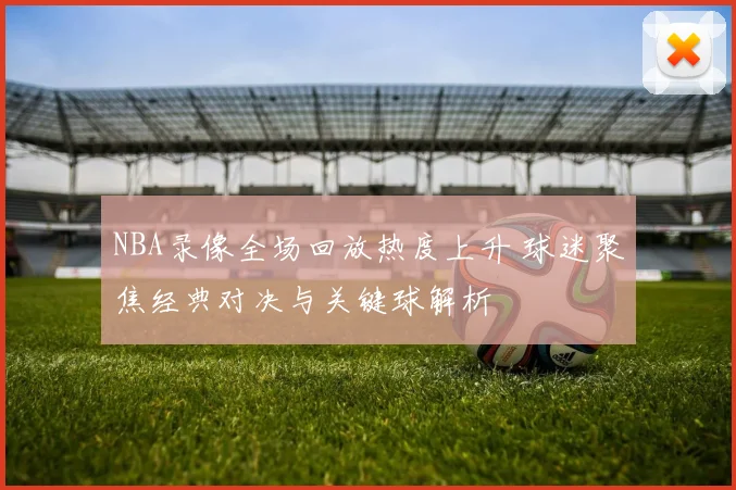 NBA录像全场回放热度上升 球迷聚焦经典对决与关键球解析