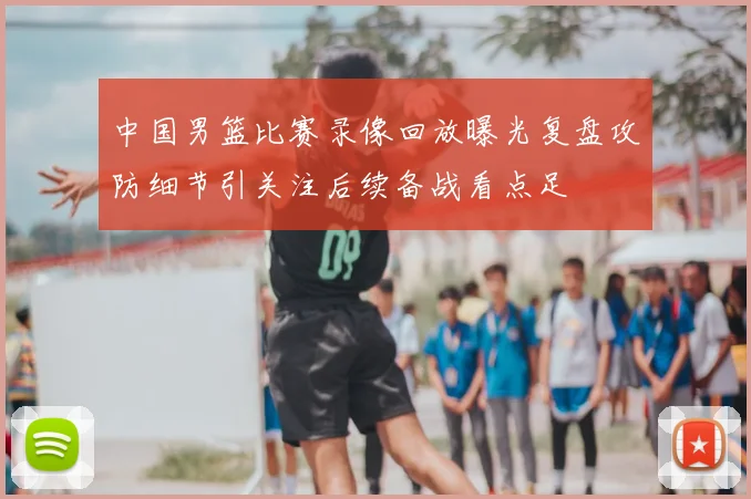 中国男篮比赛录像回放曝光复盘攻防细节引关注后续备战看点足