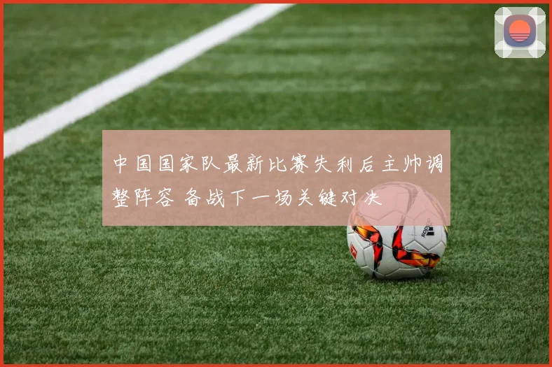 中国国家队最新比赛失利后主帅调整阵容 备战下一场关键对决
