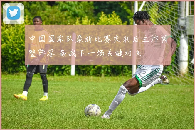 中国国家队最新比赛失利后主帅调整阵容 备战下一场关键对决