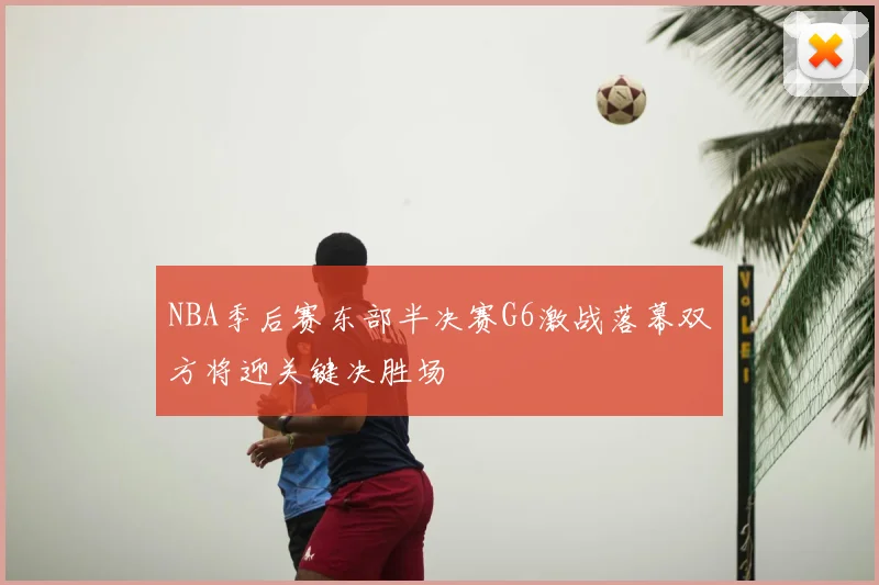 NBA季后赛东部半决赛G6激战落幕双方将迎关键决胜场