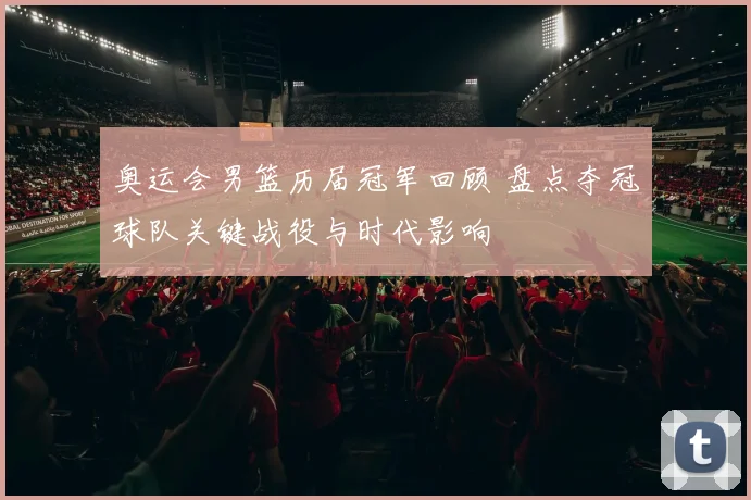 奥运会男篮历届冠军回顾 盘点夺冠球队关键战役与时代影响