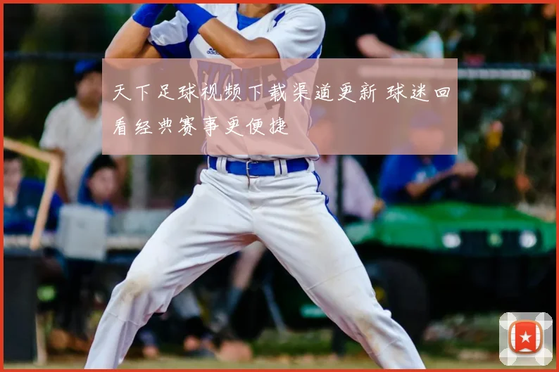 天下足球视频下载渠道更新 球迷回看经典赛事更便捷