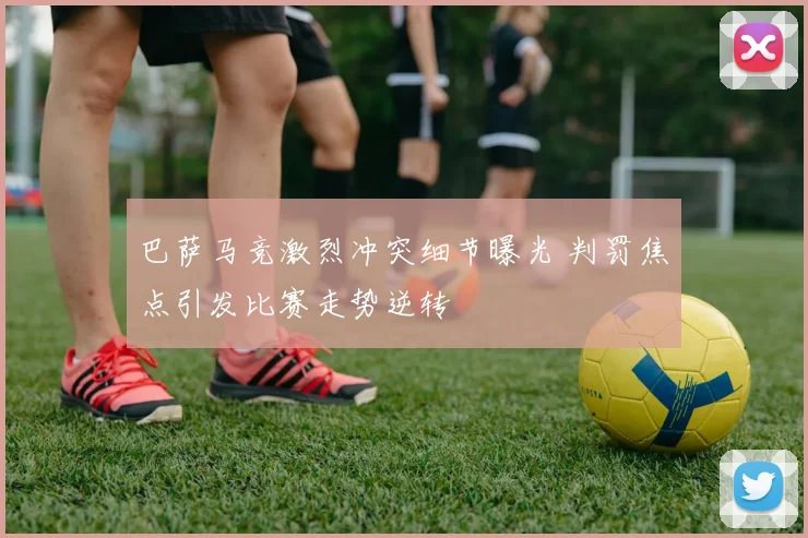 巴萨马竞激烈冲突细节曝光 判罚焦点引发比赛走势逆转