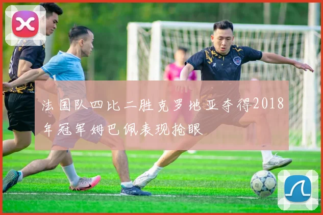 法国队四比二胜克罗地亚夺得2018年冠军姆巴佩表现抢眼