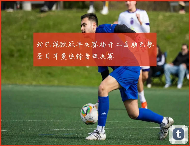 姆巴佩欧冠半决赛梅开二度助巴黎圣日耳曼逆转晋级决赛