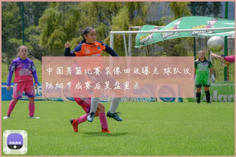 中国男篮比赛录像回放曝光 球队攻防细节成赛后复盘重点