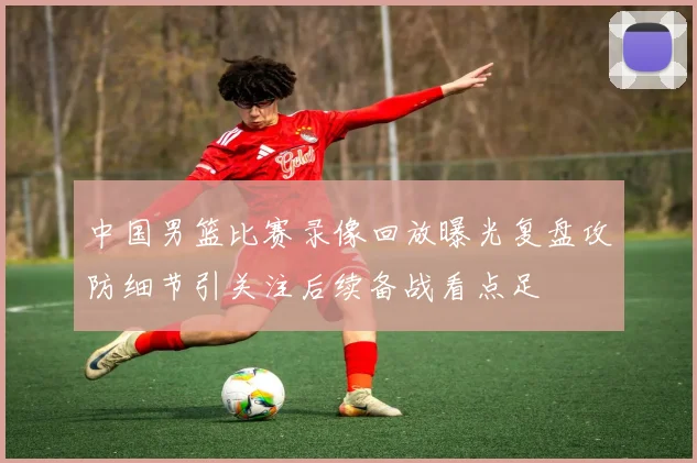 中国男篮比赛录像回放曝光复盘攻防细节引关注后续备战看点足