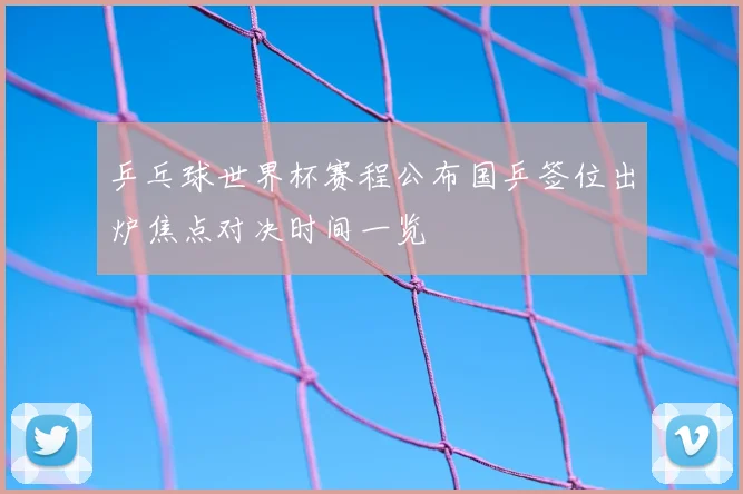 乒乓球世界杯赛程公布国乒签位出炉焦点对决时间一览