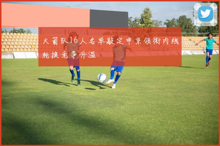 火箭队16人名单敲定申京领衔内线轮换竞争升温