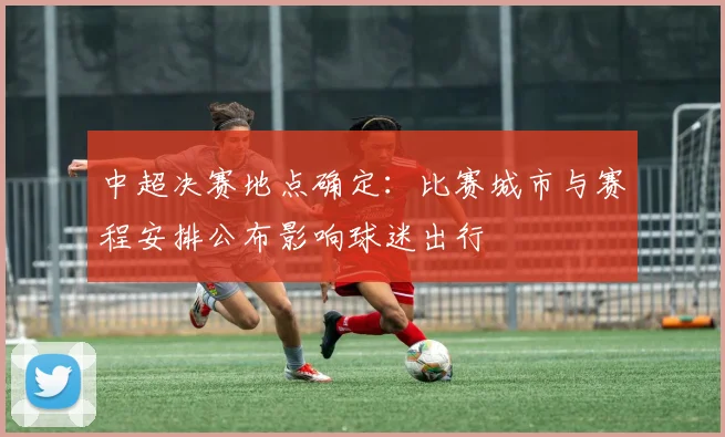 中超决赛地点确定:比赛城市与赛程安排公布影响球迷出行
