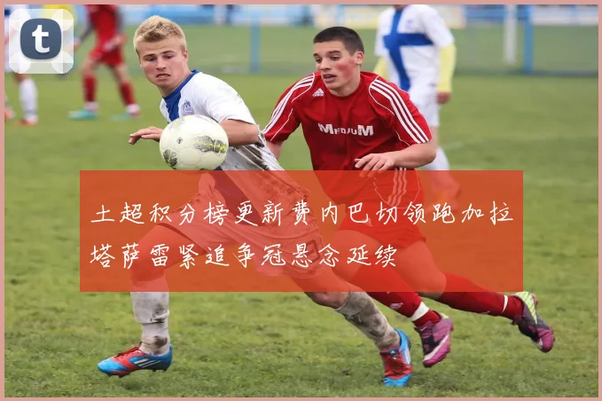土超积分榜更新费内巴切领跑加拉塔萨雷紧追争冠悬念延续