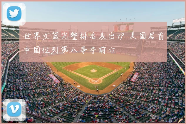 世界女篮完整排名表出炉 美国居首中国位列第八争夺前六