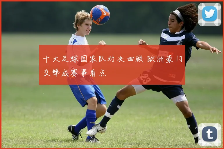 十大足球国家队对决回顾 欧洲豪门交锋成赛事看点