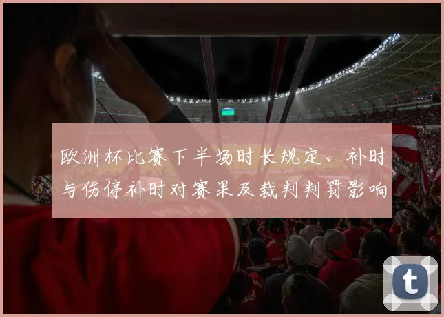欧洲杯比赛下半场时长规定、补时与伤停补时对赛果及裁判判罚影响解读