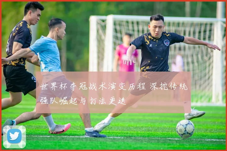 世界杯夺冠战术演变历程 深挖传统强队崛起与打法更迭