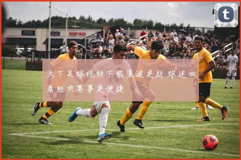 天下足球视频下载渠道更新 球迷回看经典赛事更便捷