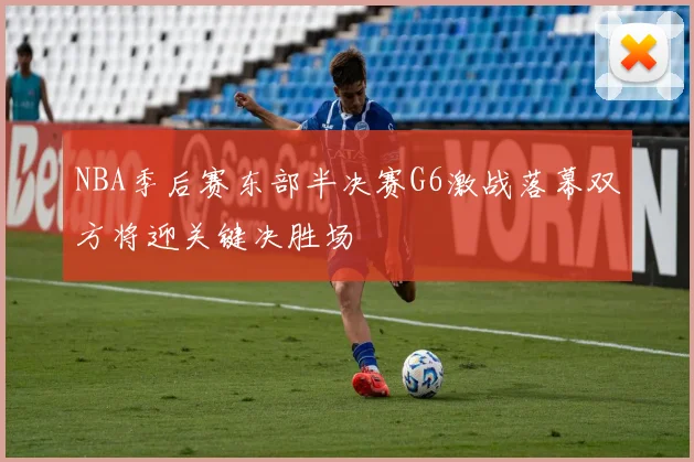 NBA季后赛东部半决赛G6激战落幕双方将迎关键决胜场