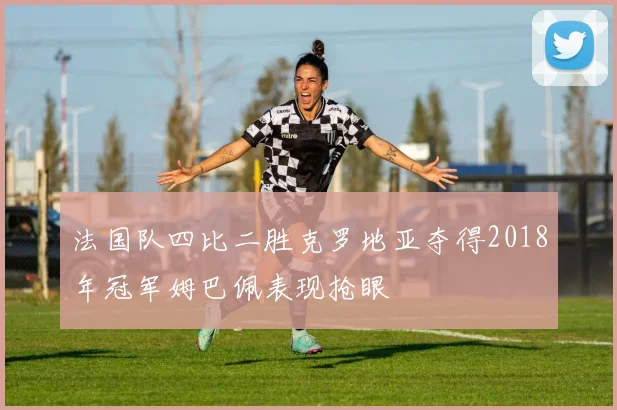 法国队四比二胜克罗地亚夺得2018年冠军姆巴佩表现抢眼