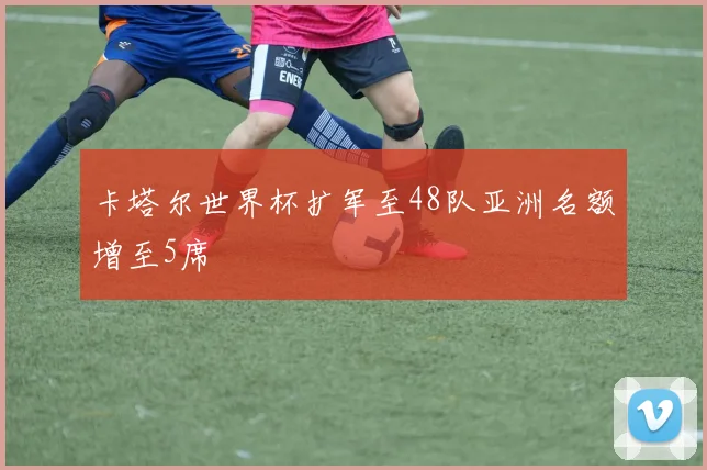卡塔尔世界杯扩军至48队亚洲名额增至5席