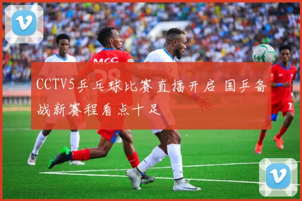 CCTV5乒乓球比赛直播开启 国乒备战新赛程看点十足