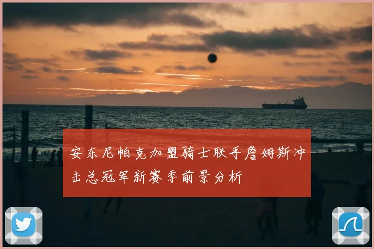 安东尼帕克加盟骑士联手詹姆斯冲击总冠军新赛季前景分析