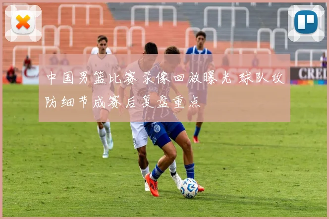 中国男篮比赛录像回放曝光 球队攻防细节成赛后复盘重点