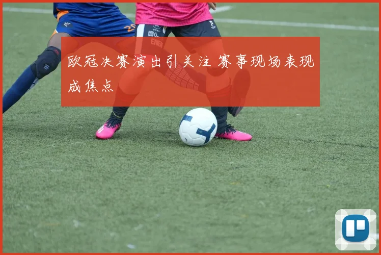 欧冠决赛演出引关注 赛事现场表现成焦点