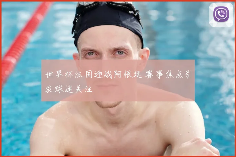 世界杯法国迎战阿根廷 赛事焦点引发球迷关注