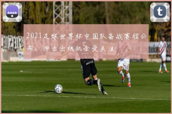 2021足球世界杯中国队备战赛程公布，冲击出线机会受关注