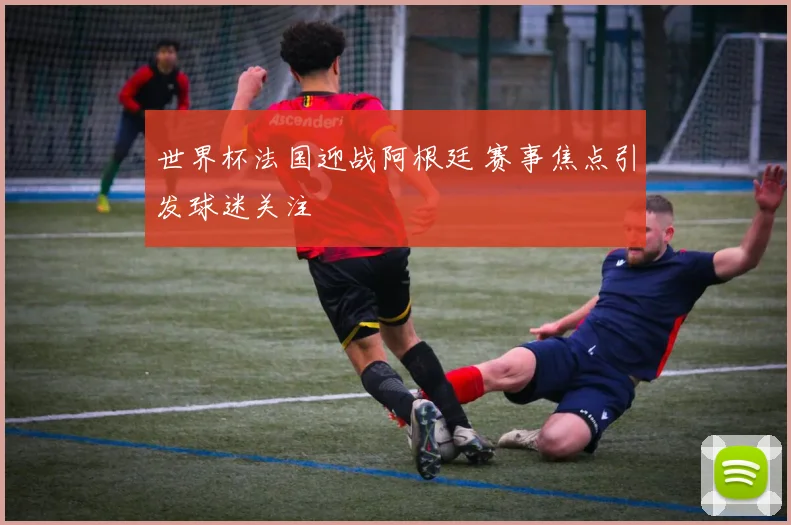 世界杯法国迎战阿根廷 赛事焦点引发球迷关注